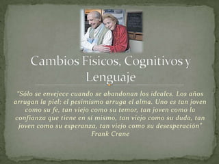 “Sólo se envejece cuando se abandonan los ideales. Los años
arrugan la piel; el pesimismo arruga el alma. Uno es tan joven
    como su fe, tan viejo como su temor, tan joven como la
confianza que tiene en sí mismo, tan viejo como su duda, tan
  joven como su esperanza, tan viejo como su desesperación”
                          Frank Crane
 