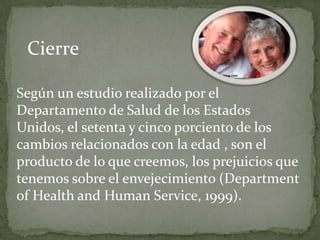 Cierre

Según un estudio realizado por el
Departamento de Salud de los Estados
Unidos, el setenta y cinco porciento de los
cambios relacionados con la edad , son el
producto de lo que creemos, los prejuicios que
tenemos sobre el envejecimiento (Department
of Health and Human Service, 1999).
 