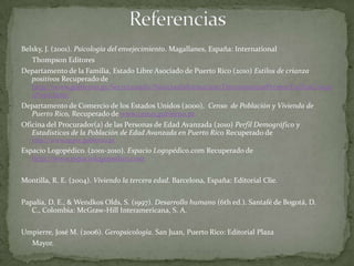 Belsky, J. (2001). Psicología del envejecimiento. Magallanes, España: International
   Thompson Editores
Departamento de la Familia, Estado Libre Asociado de Puerto Rico (2010) Estilos de crianza
   positivos Recuperado de
   http://www.gobierno.pr/Secretariado/NoticiasInformacion/HerramientasPrensa/EstilosCrianz
   aPosit.htm/
Departamento de Comercio de los Estados Unidos (2000), Censo de Población y Vivienda de
   Puerto Rico, Recuperado de www.censo.gobierno.pr
Oficina del Procurador(a) de las Personas de Edad Avanzada (2010) Perfil Demográfico y
   Estadísticas de la Población de Edad Avanzada en Puerto Rico Recuperado de
   http://www.ogave.gobierno.pr
Espacio Logopédico. (2001-2010). Espacio Logopédico.com Recuperado de
   http://www.espaciologopedico.com

Montilla, R. E. (2004). Viviendo la tercera edad. Barcelona, España: Editorial Clie.

Papalia, D. E., & Wendkos Olds, S. (1997). Desarrollo humano (6th ed.). Santafé de Bogotá, D.
   C., Colombia: McGraw-Hill Interamericana, S. A.

Umpierre, José M. (2006). Geropsicología. San Juan, Puerto Rico: Editorial Plaza
  Mayor.
 