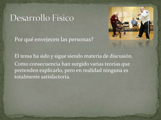 Por qué envejecen las personas?

El tema ha sido y sigue siendo materia de discusión.
Como consecuencia han surgido varias teorías que
pretenden explicarlo, pero en realidad ninguna es
totalmente satisfactoria.
 