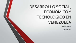 DESARROLLO SOCIAL,
ECONÓMICOY
TECNOLÓGICO EN
VENEZUELA
Jesús Linares
24.155.401
 