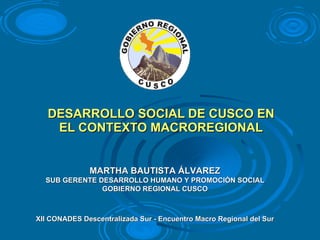 DESARROLLO SOCIAL DE CUSCO EN EL CONTEXTO MACROREGIONAL XII CONADES Descentralizada Sur - Encuentro Macro Regional del Sur MARTHA BAUTISTA ÁLVAREZ SUB GERENTE DESARROLLO HUMANO Y PROMOCIÓN SOCIAL GOBIERNO REGIONAL CUSCO 