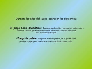 Durante los años del juego  aparecen los siguientes: El juego Socio dramático:  Juego en que los niños representan varios roles y temas de cuentos que ellos mismo crean, adoptando cualquier identidad rol o actividad que eligen  Juego de pelea:   Juego que imita la agresión, en el que se lucha, persigue o pega, pero en el que no hay intención de causar daño .   