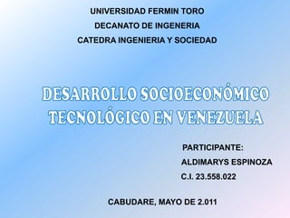 UNIVERSIDAD FERMIN TORODECANATO DE INGENERIACATEDRA INGENIERIA Y SOCIEDAD DESARROLLO SOCIOECONÓMICO  TECNOLÓGICO EN VENEZUELA                                                         PARTICIPANTE: ALDIMARYS ESPINOZA C.I. 23.558.022 CABUDARE, MAYO DE 2.011 