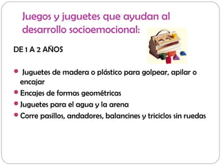 Juegos y juguetes que ayudan al
desarrollo socioemocional:
DE 1 A 2 AÑOS
 Juguetes de madera o plástico para golpear, apilar o
encajar
Encajes de formas geométricas
Juguetes para el agua y la arena
Corre pasillos, andadores, balancines y triciclos sin ruedas
 