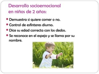 Desarrollo socioemocional
en niños de 2 años:
Demuestra si quiere comer o no.
Control de esfínteres diurno.
Dice su edad correcta con los dedos.
Se reconoce en el espejo y se llama por su
nombre.
 