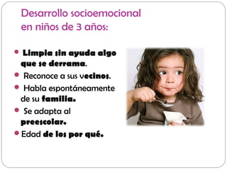 Desarrollo socioemocional
en niños de 3 años:
 Limpia sin ayuda algo
que se derrama.
 Reconoce a sus vecinos.
 Habla espontáneamente
de su familia.
 Se adapta al
preescolar.
Edad de los por qué.
 