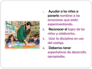 1. Ayudar a los niños a
ponerle nombres a las
emociones que estén
experimentando.
2. Reconocer el logro de los
niños y celebrarlos.
3. Usar la disciplina en vez
del castigo.
4. Debemos tener
expectativas de desarrollo
apropiadas.
 