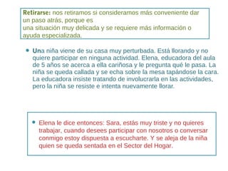 Una niña viene de su casa muy perturbada. Está llorando y no
quiere participar en ninguna actividad. Elena, educadora del aula
de 5 años se acerca a ella cariñosa y le pregunta qué le pasa. La
niña se queda callada y se echa sobre la mesa tapándose la cara.
La educadora insiste tratando de involucrarla en las actividades,
pero la niña se resiste e intenta nuevamente llorar.
 Elena le dice entonces: Sara, estás muy triste y no quieres
trabajar, cuando desees participar con nosotros o conversar
conmigo estoy dispuesta a escucharte. Y se aleja de la niña
quien se queda sentada en el Sector del Hogar.
Retirarse: nos retiramos si consideramos más conveniente dar
un paso atrás, porque es
una situación muy delicada y se requiere más información o
ayuda especializada.
 