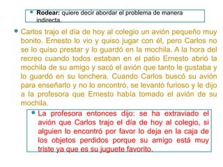  Carlos trajo el día de hoy al colegio un avión pequeño muy
bonito. Ernesto lo vio y quiso jugar con él, pero Carlos no
se lo quiso prestar y lo guardó en la mochila. A la hora del
recreo cuando todos estaban en el patio Ernesto abrió la
mochila de su amigo y sacó el avión que tanto le gustaba y
lo guardó en su lonchera. Cuando Carlos buscó su avión
para enseñarlo y no lo encontró, se levantó furioso y le dijo
a la profesora que Ernesto había tomado el avión de su
mochila.
 La profesora entonces dijo: se ha extraviado el
avión que Carlos trajo el día de hoy al colegio, si
alguien lo encontró por favor lo deja en la caja de
los objetos perdidos porque su amigo está muy
triste ya que es su juguete favorito.
 Rodear: quiere decir abordar el problema de manera
indirecta.
 