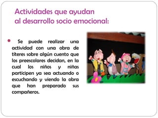 Actividades que ayudan
al desarrollo socio emocional:
 Se puede realizar una
actividad con una obra de
títeres sobre algún cuento que
los preescolares decidan, en la
cual los niños y niñas
participen ya sea actuando o
escuchando y viendo la obra
que han preparado sus
compañeros.
 