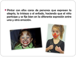 Pintar con ellos caras de personas que expresen la
alegría, la tristeza o el enfado, haciendo que el niño
participe y se fije bien en la diferente expresión entre
una y otra emoción.
 