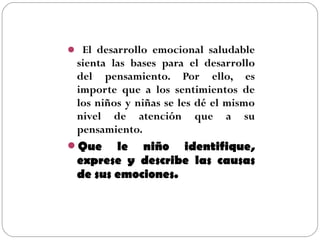  El desarrollo emocional saludable
sienta las bases para el desarrollo
del pensamiento. Por ello, es
importe que a los sentimientos de
los niños y niñas se les dé el mismo
nivel de atención que a su
pensamiento.
Que le niño identifique,
exprese y describe las causas
de sus emociones.
 