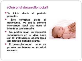 ¿Qué es el desarrollo social?
Se inicia desde el periodo
prenatal.
 Éste comienza desde el
nacimiento, ya que la primera
interacción social que tiene el
infante es con la madre.
 Sus padres serán los siguientes
socializadores en su vida, junto
con las instituciones sociales como
por ejemplo el jardín infantil.
 El desarrollo social no es un
proceso que termina a una edad
concreta.
 