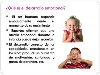 ¿Qué es el desarrollo emocional?
 El ser humano responde
emotivamente desde el
momento de su nacimiento
 Expertos afirman que una
atrofia emocional durante la
infancia puede dejar secuelas
El desarrollo correcto de las
capacidades emocionales en
los niños produce un aumento
de motivación, curiosidad y
ganas de aprender, etc.
 