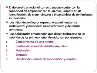 El desarrollo emocional correcto supone contar con la
capacidad de empatizar con los demás, simpatizar, de
identificación, de crear vínculos e intercambios de sentimientos
satisfactorios.
 Los niños deben lograr expresar y experimentar sus
sentimientos y emociones completamente y de forma
consciente.
 Las habilidades emocionales que deben trabajarse en los
niños desde los primeros años de vida, son por ejemplo:
1. Conocimiento de uno mismo.
2. Control del comportamiento impulsivo.
3. Motivación.
4. Empatía
5. Habilidades sociales de cooperación y respeto.
 