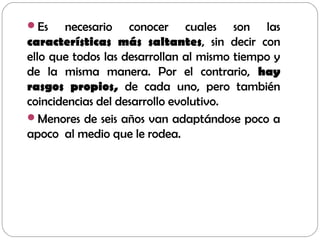 Es necesario conocer cuales son las
características más saltantes, sin decir con
ello que todos las desarrollan al mismo tiempo y
de la misma manera. Por el contrario, hay
rasgos propios, de cada uno, pero también
coincidencias del desarrollo evolutivo.
Menores de seis años van adaptándose poco a
apoco al medio que le rodea.
 