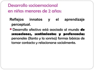 Desarrollo socioemocional
en niños menores de 2 años:
Reflejos innatos y el aprendizaje
perceptual.
Desarrollo afectivo está asociado al mundo de
sensaciones, sentimientos y preferencias
personales (llanto y la sonrisa) formas básicas de
tomar contacto y relacionarse socialmente.
 