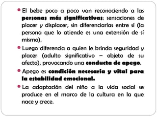 El bebe poco a poco van reconociendo a las
personas más significativas: sensaciones de
placer y displacer, sin diferenciarlas entre sí (la
persona que lo atiende es una extensión de sí
mismo).
Luego diferencia a quien le brinda seguridad y
placer (adulto significativo – objeto de su
afecto), provocando una conducta de apego.
Apego es condición necesaria y vital para
la estabilidad emocional.
La adaptación del niño a la vida social se
produce en el marco de la cultura en la que
nace y crece.
 