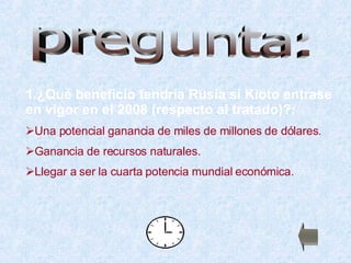 1.¿Qué beneficio tendría Rusia si Kioto entrase en vigor en el 2008  (respecto al tratado) ?: Una potencial ganancia de miles de millones de dólares. Ganancia de recursos naturales. Llegar a ser la cuarta potencia mundial económica. pregunta: 