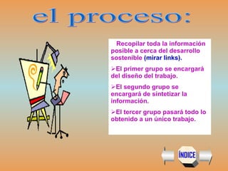 el proceso: Recopilar toda la información posible a cerca del desarrollo sostenible  (mirar links). El primer grupo se encargará del diseño del trabajo. El segundo grupo se encargará de sintetizar la información. El tercer grupo  pasará todo lo obtenido a un único trabajo. ÍNDICE 