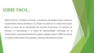 SOBRE FMCN…
FMCN financia y fortalece acciones y proyectos estratégicos para conservar
el patrimonio natural de México. Su misión es construir un mejor futuro para
México a través de la movilización de recursos financieros, la creación de
alianzas, el aprendizaje y la toma de oportunidades enfocadas en la
conservación y aprovechamiento de nuestro capital natural. FMCN es uno de
los fondos ambientales más grandes y efectivos de América Latina.
 