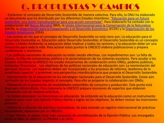 6. PROPUESTAS Y CAMBIOS
 - Esclarecer el concepto de Desarrollo Sostenible de manera colectiva. Para ello, la ONU ha elaborado
un documento que ha distribuido por los diferentes Estados miembros: “Educación para un futuro
sostenible: una visión transdisciplinar para una acción concertada”. Para elaborarlo ha contado con la
colaboración del Banco Mundial (BM), la Unión Internacional para la Conservación de la Naturaleza
(UICN), la Organización para la Cooperación y el Desarrollo Económico (ECDE) y la Organización de los
Estados Americanos (OEA).
 - Los puntos en los que el concepto de Desarrollo Sostenible no está claro son: La educación para el
Desarrollo Sostenible vs. Educación sobre Desarrollo Sostenible; el Desarrollo Sostenible es un concepto
similar a Medio Ambiente; la educación debe implicar a todos los sectores; y la educación debe ser una
educación para toda la vida. Para aclarar estos puntos la UNESCO elabora publicaciones y prepara
conferencias y reuniones.
 - Las políticas nacionales de educación no están siendo efectivas. Los impedimentos son: La falta de
fondos, la falta de compromiso político y la sectorialización de los sistemas escolares. Para ayudar a los
Estados miembros la UNESCO ha creado mecanismos de colaboración entre ONGs, poderes públicos,
entidades financieras… Los objetivos de las políticas nacionales de educación son: La reorientación del
personal docente. Los maestros deben ser incorporados a los procesos de reforma; lareforma de la
enseñanza superior; y promover una perspectiva interdisciplinaria que propicie el Desarrollo Sostenible.
 - Incorporación de la educación en las estrategias nacionales para el Desarrollo Sostenible. Existe aún
confusión de los Estados respecto al concepto. Para ello se propone la colaboración con ONGs.
 - Educación en la promoción de modalidades sostenibles de consumo y producción. Este punto está
muy poco desarrollado. Para mejorarlo la UNESCO prepara reuniones de expertos que elaboran
resúmenes con las mejores prácticas.
 - Se deben promover las inversiones en educación. Se entiende así la educación como un instrumento
esencial para crear una Opinión Pública fuerte y lograr así los objetivos. Se deben revisar las inversiones
privadas.
 - Definición y difusión de prácticas innovadoras. Se está creando un registro internacional de prácticas
innovadoras, elaborado por la UNESCO.
 - Y por último, se deben crear más campañas de sensibilización de la Opinión Pública. Los encargados
serán la ONU, la UNESCO, la PNUMA y la UICN.
 