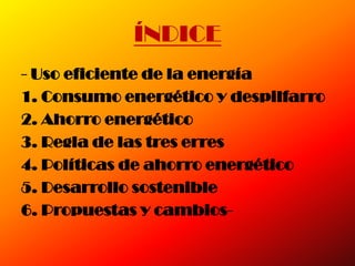 ÍNDICE
- Uso eficiente de la energía
1. Consumo energético y despilfarro
2. Ahorro energético
3. Regla de las tres erres
4. Políticas de ahorro energético
5. Desarrollo sostenible
6. Propuestas y cambios-
 
