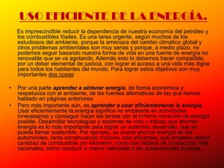 USO EFICIENTE DE LA ENERGÍA.
    Es imprescindible reducir la dependencia de nuestra economía del petróleo y
    los combustibles fósiles. Es una tarea urgente, según muchos de los
    estudiosos del ambiente, porque la amenaza del cambio climático global y
    otros problemas ambientales son muy serias y porque, a medio plazo, no
    podemos seguir basando nuestra forma de vida en una fuente de energía no
    renovable que se va agotando. Además esto lo debemos hacer compatible,
    por un deber elemental de justicia, con lograr el acceso a una vida más digna
    para todos los habitantes del mundo. Para lograr estos objetivos son muy
    importantes dos cosas:

•   Por una parte aprender a obtener energía, de forma económica y
    respetuosa con el ambiente, de las fuentes alternativas de las que hemos
    hablado en páginas anteriores.
•   Pero más importante aún, es aprender a usar eficientemente la energía.
    Usar eficientemente la energía significa no emplearla en actividades
    innecesarias y conseguir hacer las tareas con el mínimo consumo de energía
    posible. Desarrollar tecnologías y sistemas de vida y trabajo que ahorren
    energía es lo más importante para lograr un auténtico desarrollo, que se
    pueda llamar sostenible. Por ejemplo, se puede ahorrar energía en los
    automóviles, tanto construyendo motores más eficientes, que empleen menor
    cantidad de combustible por kilómetro, como con hábitos de conducción más
    racionales, como conducir a menor velocidad o sin aceleraciones bruscas.
 