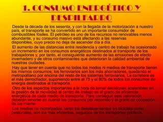 1. CONSUMO ENERGÉTICO Y
           DESPILFARRO
 Desde la década de los sesenta, y con la llegada de la motorización a nuestro
país, el transporte se ha convertido en un importante consumidor de
combustibles fósiles. El petróleo es uno de los recursos no renovables menos
abundante, y su consumo masivo está afectando a las reservas
disponibles, cuyo precio no deja de ascender día a día.
 El aumento de las distancias entre residencia y centro de trabajo ha ocasionado
un incremento en los consumos energéticos destinados al transporte de los
trabajadores y, por tanto, el consiguiente aumento de las emisiones de efecto
invernadero y de otros contaminantes que deterioran la calidad ambiental de
nuestras ciudades.
 Hay que tener en cuenta que no todos los modos ni medios de transporte tienen
los mismos consumos; los ferroviarios son los más ahorradores, quedando el
metropolitano por encima del resto de los sistemas ferroviarios. La carretera es
el más derrochador, suponiendo entre el 75 y el 80% de todos los consumos de
energía destinados al transporte.
 Otro de los aspectos importantes a la hora de tomar decisiones sostenibles en
la gestión de la movilidad al centro de trabajo es el grado de eficiencia
energética de cada medio de transporte. Para conseguir esta valoración
deberán tenerse en cuenta los consumos por recorrido y el grado de ocupación
de los mismo
 Los medios no motorizados, tanto los desplazamientos en bicicleta como
peatonales, son los más eficientes, seguidos de los transportes públicos.
 