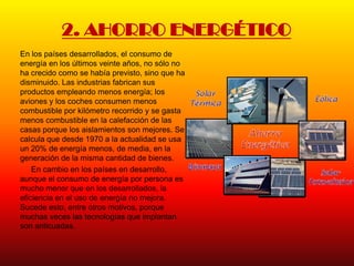 2. AHORRO ENERGÉTICO
En los países desarrollados, el consumo de
energía en los últimos veinte años, no sólo no
ha crecido como se había previsto, sino que ha
disminuido. Las industrias fabrican sus
productos empleando menos energía; los
aviones y los coches consumen menos
combustible por kilómetro recorrido y se gasta
menos combustible en la calefacción de las
casas porque los aislamientos son mejores. Se
calcula que desde 1970 a la actualidad se usa
un 20% de energía menos, de media, en la
generación de la misma cantidad de bienes.
    En cambio en los países en desarrollo,
aunque el consumo de energía por persona es
mucho menor que en los desarrollados, la
eficiencia en el uso de energía no mejora.
Sucede esto, entre otros motivos, porque
muchas veces las tecnologías que implantan
son anticuadas.
 