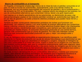Ahorro de combustible en el transporte:
 En España, el transporte emplea algo menos de la mitad de todo el petróleo consumido en el
país. En todo el mundo los automóviles, especialmente, junto a los demás medios de
transporte, son los principales responsables del consumo de petróleo y de la contaminación y
del aumento de CO2 en la atmósfera. Por esto, cualquier ahorro de energía en los motores o el
uso de combustibles alternativos que contaminen menos, tienen una gran repercusión.
Las mejoras en el diseño aerodinámico de los automóviles, su disminución de peso y las
nuevas tecnologías usadas en los motores permiten construir ya, automóviles que hacen 25
km por litro de gasolina y se están probando distintos prototipos que pueden hacer 40 km y
más por litro.
También se están construyendo interesantes prototipos de coches que funcionan con
electricidad, con metanol o etanol o con otras fuentes de energía alternativas que contaminan
menos y ahorran consumo de petróleo. Los coches eléctricos pueden llegar a ser interesantes
cuando sus costos y rendimientos sean competitivos, pero siempre que usen electricidad
producida por medios limpios. Si consumen electricidad producida en una central térmica,
generan más contaminación que un coche de gasolina. Por esto sólo interesan coches
eléctricos que consuman electricidad producida con gas o, mejor, con energía solar o
hidrógeno.
El uso de hidrógeno como combustible es especialmente interesante. Los científicos están
estudiando la manera de producirlo con ayuda de células fotovoltaicas cuya electricidad se usa
para descomponer el agua por electrólisis en hidrógeno y oxígeno. Después el hidrógeno se
usa como combustible en el motor del coche. Vuelve a unirse con el oxígeno en una reacción
que produce mucha energía, pero que no contamina prácticamente nada pues regenera vapor
de agua, no forma CO2 ni óxidos de azufre, y los pocos óxidos de nitrógeno que se forman son
fáciles de controlar. Por ahora se han construido algunos prototipos, pero todavía sus costos y
sus prestaciones no son suficientemente buenos para comercializarlos.
Sin duda, el futuro del transporte irá por combustibles alternativos y motores que consuman
menos, pero además del avance tecnológico, es necesario que la legislación favorezca la
implantación de los nuevos modelos y que se cree un estado de opinión entre los
consumidores de vehículos que favorezca la venta de los coches que ahorren energía.
 
