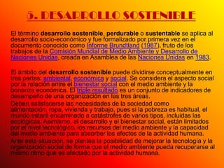 5. DESARROLLO SOSTENIBLE
El término desarrollo sostenible, perdurable o sustentable se aplica al
desarrollo socio-económico y fue formalizado por primera vez en el
documento conocido como Informe Brundtland (1987), fruto de los
trabajos de la Comisión Mundial de Medio Ambiente y Desarrollo de
Naciones Unidas, creada en Asamblea de las Naciones Unidas en 1983.

El ámbito del desarrollo sostenible puede dividirse conceptualmente en
tres partes: ambiental, económica y social. Se considera el aspecto social
por la relación entre el bienestar social con el medio ambiente y la
bonanza económica. El triple resultado es un conjunto de indicadores de
desempeño de una organización en las tres áreas.
Deben satisfacerse las necesidades de la sociedad como
alimentación, ropa, vivienda y trabajo, pues si la pobreza es habitual, el
mundo estará encaminado a catástrofes de varios tipos, incluidas las
ecológicas. Asimismo, el desarrollo y el bienestar social, están limitados
por el nivel tecnológico, los recursos del medio ambiente y la capacidad
del medio ambiente para absorber los efectos de la actividad humana.
Ante esta situación, se plantea la posibilidad de mejorar la tecnología y la
organización social de forma que el medio ambiente pueda recuperarse al
mismo ritmo que es afectado por la actividad humana.
 