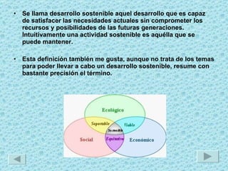 Se llama desarrollo sostenible aquel desarrollo que es capaz de satisfacer las necesidades actuales sin comprometer los recursos y posibilidades de las futuras generaciones. Intuitivamente una actividad sostenible es aquélla que se puede mantener.  Esta definición también me gusta, aunque no trata de los temas para poder llevar a cabo un desarrollo sostenible, resume con bastante precisión el término. 