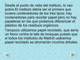 Desde el punto de vista del instituto, lo veo pobre.El instituto debía ser el primero que tuviera contenedores de los tres tipos; hay contenedores para reciclar papel pero no hay papeleras en las que podamos diferenciar el plástico de los residuos orgánicos. Tampoco utilizamos papel reciclado, que sería un freno contra la tala de bosques puesto que si todos los institutos de Madrid usáramos papel reciclado se ahorrarían muchos árboles. 