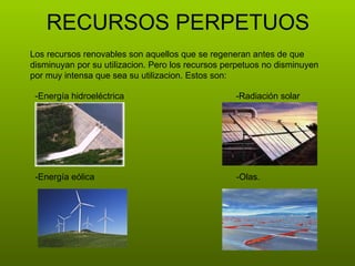 RECURSOS PERPETUOS Los recursos renovables son aquellos que se regeneran antes de que disminuyan por su utilizacion. Pero los recursos perpetuos no disminuyen por muy intensa que sea su utilizacion. Estos son:  -Energía hidroeléctrica  -Radiación solar -Energía eólica  -Olas.  
