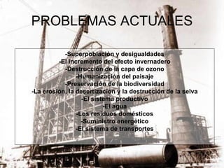 PROBLEMAS ACTUALES -Superpoblación y desigualdades -El incremento del efecto invernadero -Destrucción de la capa de ozono -Humanización del paisaje -Preservación de la biodiversidad -La erosión, la desertización y la destrucción de la selva -El sistema productivo -El agua -Los residuos domésticos -Suministro energético -El sistema de transportes 