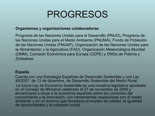 PROGRESOS España Cuenta con una Estrategia Española de Desarrollo Sostenible y una Ley 45/2007, de 13 de diciembre, de Desarrollo Sostenible del Medio Rural.  La futura Ley de Economía Sostenible es una iniciativa legislativa aprobada en el Consejo de Ministros celebrado el 27 de noviembre de 2009 y encaminada a situar a la economia española sobre los cimientos del conocimiento y la innovación, con herramientas respetuosas con el medio ambiente y en un entorno que favorezca el empleo de calidad, la igualdad de oportunidades y la cohesión social.   Organismos y organizaciones colaboradoras :  Programa de las Naciones Unidas para el Desarrollo (PNUD), Programa de las Naciones Unidas para el Medio Ambiente (PNUMA), Fondo de Población de las Naciones Unidas (FNUAP), Organización de las Naciones Unidas para la Alimentación y la Agricultura (FAO), Organización Meteorológica Mundial (OMM), Comisión Económica para Europa (CEPE) y ONGs de Polonia y Zimbabwe 