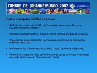 Puntos principales del Plan de Acción Reducir a la mitad hacia 2015, el número de personas en África sin recursos sanitarios básicos. "Reducir significativamente" hacia la misma fecha la pérdida de especies. "Incrementar sustancialmente" la energía renovable; no se establecen objetivos ni plazos. Incrementar los vínculos entre comercio, medio ambiente y desarrollo. Retomar el tratado de Kioto sobre emisión de gases de efecto invernadero (acuerdo alcanzado con el respaldo de Rusia). 