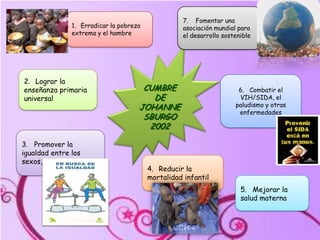7.    Fomentar una asociación mundial para el desarrollo sostenible1.   Erradicar la pobreza extrema y el hambreCUMBRE DE JOHANNESBURGO 20022.   Lograr la enseñanza primaria universal6.   Combatir el VIH/SIDA, el paludismo y otras enfermedades3.   Promover la igualdad entre los sexos,4.   Reducir la mortalidad infantil5.   Mejorar la salud materna