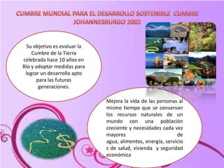 .CUMBRE MUNDIAL PARA EL DESARROLLO SOSTENIBLE  CUMBREJOHANNESBURGO 2002 Su objetivo es evaluar la Cumbre de la Tierra celebrada hace 10 años en Río y adoptar medidas para lograr un desarrollo apto para las futuras generaciones.Mejora la vida de las personas al mismo tiempo que se conservan los recursos naturales de un mundo con una población creciente y necesidades cada vez mayores de agua, alimentos, energía, servicios de salud, vivienda  y seguridad económica