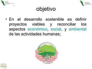 objetivo En el desarrollo sostenible es definir proyectos viables y reconciliar los aspectos  económico ,  social , y  ambiental  de las actividades humanas;  