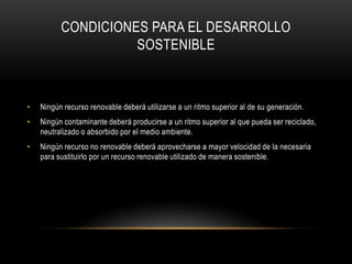 CONDICIONES PARA EL DESARROLLO
                    SOSTENIBLE



•   Ningún recurso renovable deberá utilizarse a un ritmo superior al de su generación.
•   Ningún contaminante deberá producirse a un ritmo superior al que pueda ser reciclado,
    neutralizado o absorbido por el medio ambiente.
•   Ningún recurso no renovable deberá aprovecharse a mayor velocidad de la necesaria
    para sustituirlo por un recurso renovable utilizado de manera sostenible.
 
