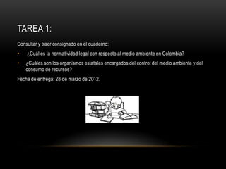 TAREA 1:
Consultar y traer consignado en el cuaderno:
•   ¿Cuál es la normatividad legal con respecto al medio ambiente en Colombia?
•   ¿Cuáles son los organismos estatales encargados del control del medio ambiente y del
    consumo de recursos?
Fecha de entrega: 28 de marzo de 2012.
 