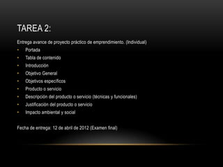 TAREA 2:
Entrega avance de proyecto práctico de emprendimiento. (Individual)
•   Portada
•   Tabla de contenido
•   Introducción
•   Objetivo General
•   Objetivos específicos
•   Producto o servicio
•   Descripción del producto o servicio (técnicas y funcionales)
•   Justificación del producto o servicio
•   Impacto ambiental y social


Fecha de entrega: 12 de abril de 2012 (Examen final)
 