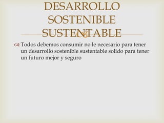 DESARROLLO
            SOSTENIBLE
           SUSTENTABLE
                
 Todos debemos consumir no le necesario para tener
  un desarrollo sostenible sustentable solido para tener
  un futuro mejor y seguro
 