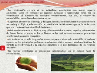 ¿Cómo se obtiene el Desarrollo sostenible?


     La construcción es una de las actividades económicas con mayor impacto
     ambiental, tanto en consumo de recursos naturales y territoriales como por su
     contribución al aumento de emisiones contaminantes. Por ello, el criterio de
     sostenibilidad es también clave en este sector.
     La gestión eficiente de la energía y del agua, la utilización de materiales de construcción
     naturales y ecológicos, o la asunción de criterios bioclimáticos son algunos de los factores
     que una construcción sostenible debería tener.
     fabricar vehículos más ecológicos, muy diferentes de los actuales, y que los países en vías
     de desarrollo no reproduzcan los problemas de las naciones más avanzadas para evitar
     problemas de consumo energético.
     del turismo es otra de las grandes amenazas para el desarrollo sostenible, al acelerar
     algunos de los principales problemas medioambientales, como el cambio climático, la
     pérdida de biodiversidad y de espacios naturales, o el uso desmedido de los recursos
4.   naturales.
     las nuevas tecnologías se consideran indispensables en el camino hacia la
     sostenibilidad,
 