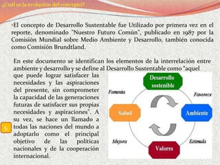 ¿Cuál es la evolución del concepto?


   •El concepto de Desarrollo Sustentable fue Utilizado por primera vez en el
   reporte, denominado "Nuestro Futuro Común", publicado en 1987 por la
   Comisión Mundial sobre Medio Ambiente y Desarrollo, también conocida
   como Comisión Brundtland.

   En este documento se identifican los elementos de la interrelación entre
   ambiente y desarrollo y se define al Desarrollo Sustentable como “aquel
   que puede lograr satisfacer las
   necesidades y las aspiraciones
   del presente, sin comprometer
   la capacidad de las generaciones
   futuras de satisfacer sus propias
   necesidades y aspiraciones". A
   su vez, se hace un llamado a
5. todas las naciones del mundo a
   adoptarlo como el principal
   objetivo    de    las    políticas
   nacionales y de la cooperación
   internacional.
 