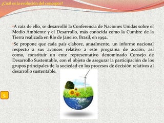 ¿Cuál es la evolución del concepto?




      •A raíz de ello, se desarrolló la Conferencia de Naciones Unidas sobre el
      Medio Ambiente y el Desarrollo, más conocida como la Cumbre de la
      Tierra realizada en Río de Janeiro, Brasil, en 1992.
      •Se propone que cada país elabore, anualmente, un informe nacional
      respecto a sus avances relativo a este programa de acción, así
      como, constituir un ente representativo denominado Consejo de
      Desarrollo Sustentable, con el objeto de asegurar la participación de los
      grupos principales de la sociedad en los procesos de decisión relativos al
      desarrollo sustentable.




5.
 