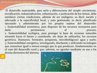 ¿Cuál es la evolución del concepto?


      El desarrollo sustentable, para serlo y diferenciarse del simple crecimiento,
     tecnificación, industrialización, urbanización, o aceleración de los ritmos, debe
     satisfacer ciertas condiciones, además de ser endógeno, es decir nacido y
     adecuado a la especificidad local, y auto gestionado, es decir, planificado
     ejecutado y administrado por los propios sujetos del desarrollo:
     1. Sustentabilidad económica, para disponer de los recursos necesarios para
     darle                  persistencia                  al                  proceso;
     2. Sustentabilidad ecológica, para proteger la base de recursos naturales
     mirando hacia el futuro y cautelando, sin dejar de utilizarlos, los recursos
     genéticos, (humanos, forestales, pesqueros, microbiológicos) agua y suelo;
     3. Sustentabilidad energética, investigando, diseñando y utilizando tecnologías
     que consuman igual o menos energía que la que producen, fundamentales en
     el caso del desarrollo rural y que, además, no agredan mediante su uso a los
     demás elementos del sistema.
5.
 